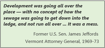 Development was going all over the place with no concept of how the sewage was going to get down into the ledge and not run all over. It was a mess. Former U.S. Senator James Jeffords, Vermont Attorney General,  1969-1973